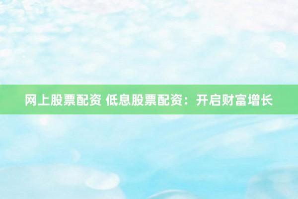 网上股票配资 低息股票配资：开启财富增长