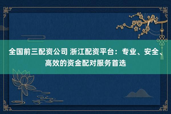 全国前三配资公司 浙江配资平台：专业、安全、高效的资金配对服务首选