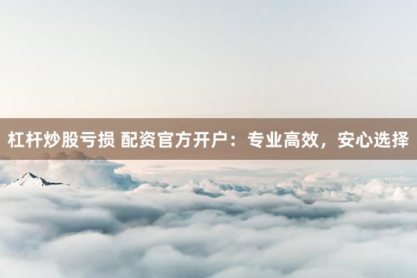 杠杆炒股亏损 配资官方开户：专业高效，安心选择
