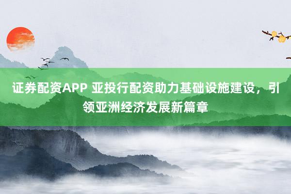 证券配资APP 亚投行配资助力基础设施建设，引领亚洲经济发展新篇章