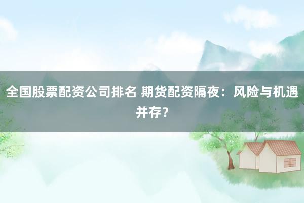 全国股票配资公司排名 期货配资隔夜：风险与机遇并存？