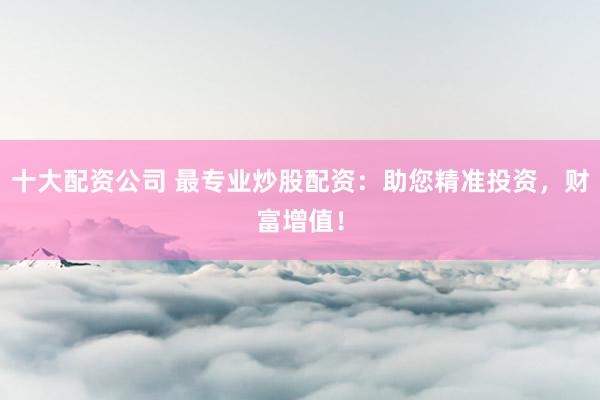 十大配资公司 最专业炒股配资：助您精准投资，财富增值！