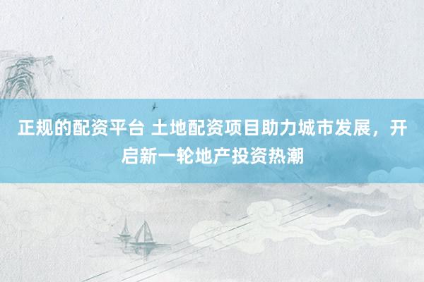 正规的配资平台 土地配资项目助力城市发展，开启新一轮地产投资热潮