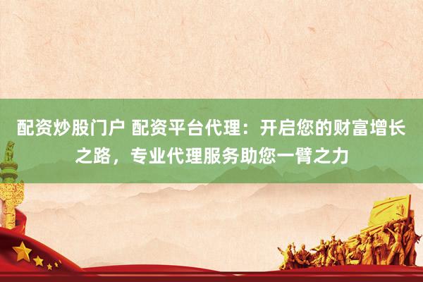 配资炒股门户 配资平台代理：开启您的财富增长之路，专业代理服务助您一臂之力