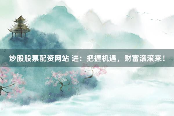 炒股股票配资网站 进：把握机遇，财富滚滚来！
