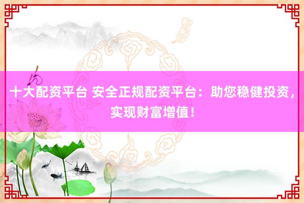 十大配资平台 安全正规配资平台：助您稳健投资，实现财富增值！