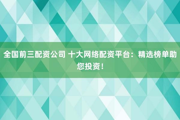 全国前三配资公司 十大网络配资平台：精选榜单助您投资！