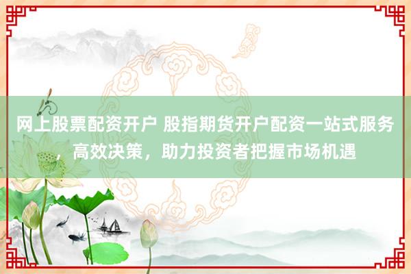 网上股票配资开户 股指期货开户配资一站式服务，高效决策，助力投资者把握市场机遇