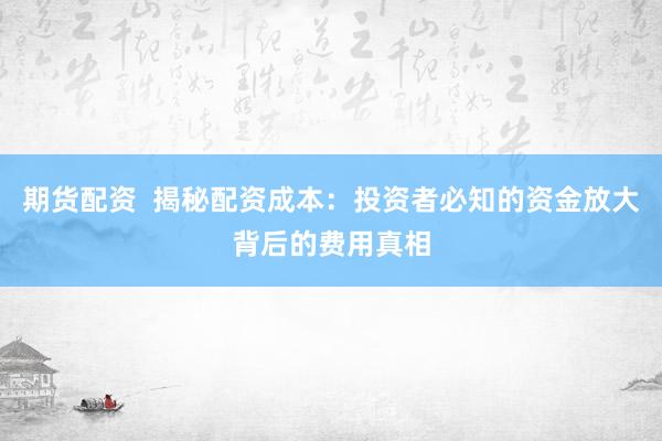 期货配资  揭秘配资成本：投资者必知的资金放大背后的费用真相