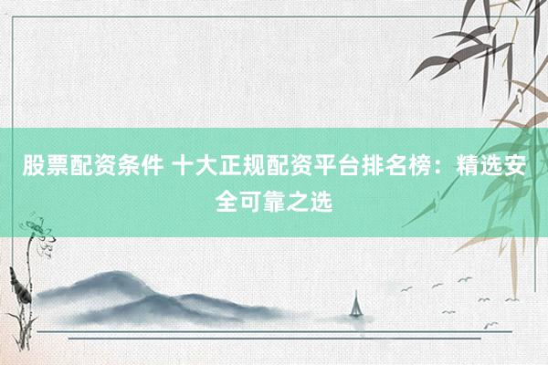 股票配资条件 十大正规配资平台排名榜：精选安全可靠之选