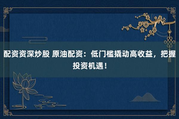 配资资深炒股 原油配资:低门槛撬动高收益,把握投资机遇!