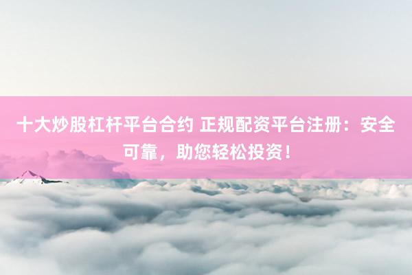 十大炒股杠杆平台合约 正规配资平台注册：安全可靠，助您轻松投资！