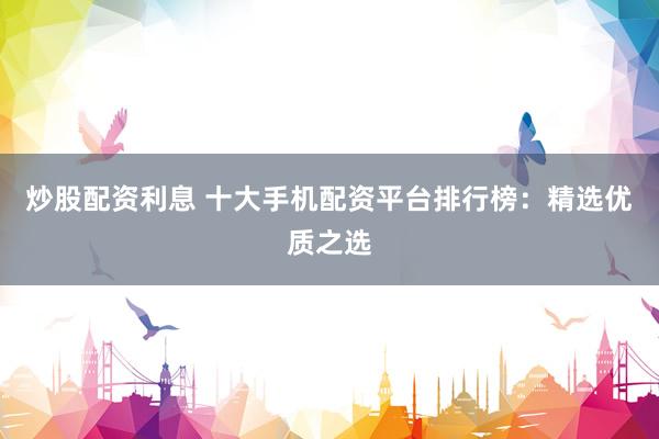 炒股配资利息 十大手机配资平台排行榜：精选优质之选